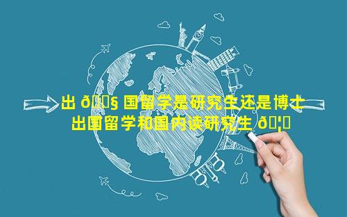 出 🐧 国留学是研究生还是博士 出国留学和国内读研究生 🦊 哪个好